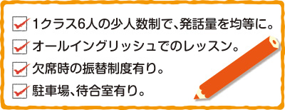 □1クラス6人の少人数制で、発話量を均等に。□英語のみでのレッスン□欠席時の振替制度有り。□駐車場、待合室有り。